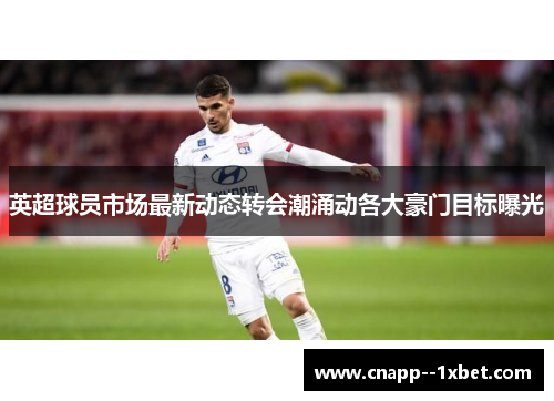 英超球员市场最新动态转会潮涌动各大豪门目标曝光 英超球员市场最新动态转会潮涌动各大豪门目标曝光