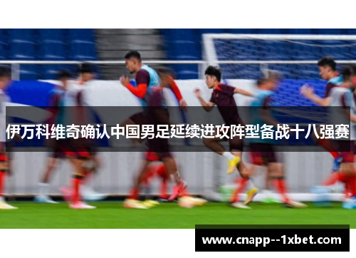 伊万科维奇确认中国男足延续进攻阵型备战十八强赛 伊万科维奇确认中国男足延续进攻阵型备战十八强赛