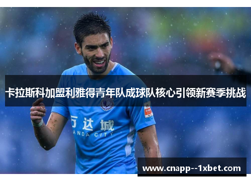 卡拉斯科加盟利雅得青年队成球队核心引领新赛季挑战